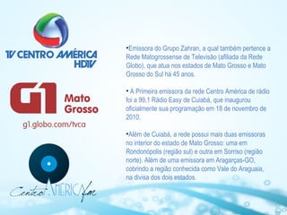 •Emissora do Grupo Zahran, a qual também pertence a
Rede Matogrossense de Televisão (afiliada da Rede
Globo), que atua nos estados de Mato Grosso e Mato
Grosso do Sul há 45 anos.
• A Primeira emissora da rede Centro América de rádio
foi a 99,1 Rádio Easy de Cuiabá, que inaugurou
oficialmente sua programação em 18 de novembro de
2010.
•Além de Cuiabá, a rede possui mais duas emissoras
no interior do estado de Mato Grosso: uma em
Rondonópolis (região sul) e outra em Sorriso (região
norte). Além de uma emissora em Aragarças-GO,
cobrindo a região conhecida como Vale do Araguaia,
na divisa dos dois estados.

 