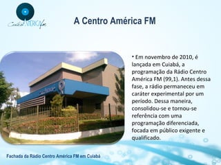 A Centro América FM

• Em novembro de 2010, é
lançada em Cuiabá, a
programação da Rádio Centro
América FM (99,1). Antes dessa
fase, a rádio permaneceu em
caráter experimental por um
período. Dessa maneira,
consolidou-se e tornou-se
referência com uma
programação diferenciada,
focada em público exigente e
qualificado.
Fachada da Rádio Centro América FM em Cuiabá

 