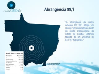 Abrangência 99,1
•A abrangência da centro
América FM 99,1 atinge um
raio de 120 quilômetros a partir
da região metropolitana da
cidade de Cuiabá. Estamos
falando de um universo de
872.167 habitantes.*

 
