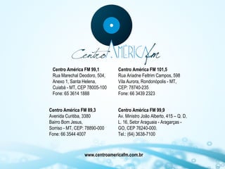 Centro América FM 99,1
Rua Marechal Deodoro, 504,
Anexo 1, Santa Helena,
Cuiabá - MT, CEP 78005-100
Fone: 65 3614 1888
Centro América FM 89,3
Avenida Curitiba, 3380
Bairro Bom Jesus,
Sorriso - MT, CEP: 78890-000
Fone: 66 3544 4007

Centro América FM 101,5
Rua Ariadne Feltrim Campos, 598
Vila Aurora, Rondonópolis - MT,
CEP: 78740-235
Fone: 66 3439 2323
Centro América FM 99,9
Av. Ministro João Alberto, 415 – Q. D,
L. 16, Setor Araguaia - Aragarças GO, CEP 76240-000.
Tel.: (64) 3638-7100

www.centroamericafm.com.br

 