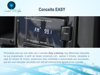 Conceito EASY

•Formatada para ser uma rádio com o conceito Easy Listening, traz diferenciais relevantes
na sua programação. A partir de breaks comerciais com apenas 3 minutos, veiculados a
cada 20 minutos de música, proporciona mais visibilidade e exclusividade aos anunciantes,
que tem suas inserções veiculadas num soft sell extremamente agradável aos ouvintes.

 
