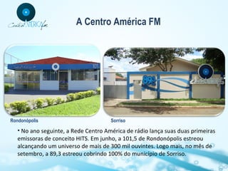 A Centro América FM

Rondonópolis

Sorriso

• No ano seguinte, a Rede Centro América de rádio lança suas duas primeiras
emissoras de conceito HITS. Em junho, a 101,5 de Rondonópolis estreou
alcançando um universo de mais de 300 mil ouvintes. Logo mais, no mês de
setembro, a 89,3 estreou cobrindo 100% do município de Sorriso.

 