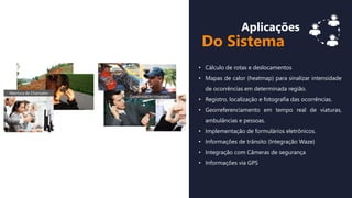 Aplicações
Do Sistema
• Cálculo de rotas e deslocamentos
• Mapas de calor (heatmap) para sinalizar intensidade
de ocorrências em determinada região.
• Registro, localização e fotografia das ocorrências.
• Georreferenciamento em tempo real de viaturas,
ambulâncias e pessoas.
• Implementação de formulários eletrônicos.
• Informações de trânsito (Integração Waze)
• Integração com Câmeras de segurança
• Informações via GPS
 