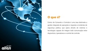 Centro de Comando e Controle é uma área destinada a
gestão integrada de operações e resposta a incidentes de
segurança pública, que opera através de sistemas e
tecnologias capazes de integrar toda comunicação entre
dispositivos, operadores e a central de controle.
O que é?
 