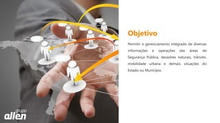 Permitir o gerenciamento integrado de diversas
informações e operações das áreas de
Segurança Pública, desastres naturais, trânsito,
mobilidade urbana e demais situações do
Estado ou Município.
Objetivo
 