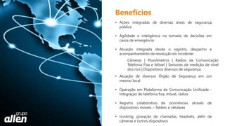 • Ações integradas de diversas áreas de segurança
pública
• Agilidade e inteligência na tomada de decisões em
casos de emergência
• Atuação integrada desde o registro, despacho e
acompanhamento da resolução do incidente:
• Atuação de diversos Órgão de Segurança em um
mesmo local
• Operação em Plataforma de Comunicação Unificada -
Integração de telefonia fixa, móvel, rádios
• Registro colaborativo de ocorrências através de
dispositivos móveis – Tablets e celulares
• trunking, gravação de chamadas, headsets, além de
câmeras e outros dispositivos
Benefícios
Câmeras | Pluviômetros | Rádios de Comunicação
Telefonia Fixa e Móvel | Sensores de medição de nível
dos rios | Dispositivos diversos de segurança.
 