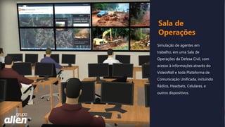 Simulação de agentes em
trabalho, em uma Sala de
Operações da Defesa Civil, com
acesso à informações através do
VideoWall e toda Plataforma de
Comunicação Unificada, incluindo
Rádios, Headsets, Celulares, e
outros dispositivos.
Sala de
Operações
 