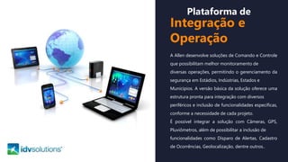 Plataforma de
Integração e
Operação
A Allen desenvolve soluções de Comando e Controle
que possibilitam melhor monitoramento de
diversas operações, permitindo o gerenciamento da
segurança em Estádios, Indústrias, Estados e
Municípios. A versão básica da solução oferece uma
estrutura pronta para integração com diversos
periféricos e inclusão de funcionalidades específicas,
conforme a necessidade de cada projeto.
É possível integrar a solução com Câmeras, GPS,
Pluviômetros, além de possibilitar a inclusão de
funcionalidades como Disparo de Alertas, Cadastro
de Ocorrências, Geolocalização, dentre outros..
 