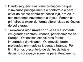 • Dando sequência as transformações na qual
  visávamos principalmente o conforto e o bem
  estar do cliente dentro da nossa loja, em 2005
  nós mudamos novamente o layout. Fomos os
  primeiros a expor de forma diferenciada os óculos
  de sol e grau.
• Trouxemos algo inovador que se via somente
  em grandes centros urbanos, principalmente na
  Europa. Os nossos expositores foram
  importados da Holanda. Os móveis foram
  projetados em madeira laqueada branca. Por
  fim, tiramos o escritório de dentro da loja e
  deixamos o espaço somente para atendimento.
 