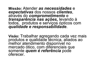 Missão: Atender as necessidades e
expectativas dos nossos clientes,
através do comprometimento e
transparência nas ações, levando à
todos, produtos e serviços ópticos com
qualidade e responsabilidade.

Visão: Trabalhar agregando cada vez mais
produtos e qualidade técnica, aliados ao
melhor atendimento disponível no
mercado ótico, com diferenciais que
somente quem é referência pode
oferecer.
 