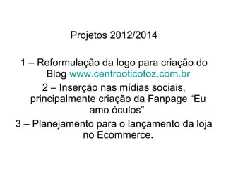 Projetos 2012/2014

 1 – Reformulação da logo para criação do
       Blog www.centrooticofoz.com.br
      2 – Inserção nas mídias sociais,
   principalmente criação da Fanpage “Eu
                 amo óculos”
3 – Planejamento para o lançamento da loja
               no Ecommerce.
 