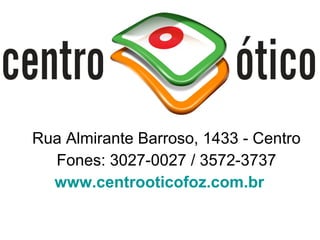 Rua Almirante Barroso, 1433 - Centro
  Fones: 3027-0027 / 3572-3737
  www.centrooticofoz.com.br
 