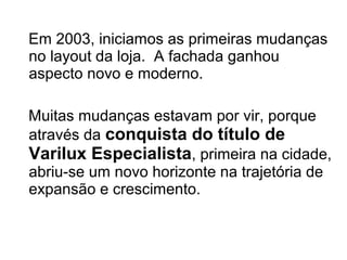 Em 2003, iniciamos as primeiras mudanças
no layout da loja. A fachada ganhou
aspecto novo e moderno.

Muitas mudanças estavam por vir, porque
através da conquista do título de
Varilux Especialista, primeira na cidade,
abriu-se um novo horizonte na trajetória de
expansão e crescimento.
 