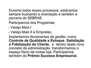 Durante todos esses processos, estávamos
sempre buscando a orientação e também a
parceria do SEBRAE.
Participamos dos Programas:
- Varejo Mais I
- Varejo Mais II e Empretec.
Implantamos ferramentas de gestão, como
Controle de Qualidade e Estoque, Satisfação
e Fidelização do Cliente, e dentro deste novo
conceito de administração, transformamos o
espaço físico da nossa loja. Participamos
também do Prêmio Sucesso Empresarial.
 