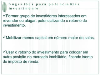 Sugestões para potencializar investimento Formar grupo de investidores interessados em revender ou alugar, potencializando o retorno do investimento. Mobilizar menos capital em número maior de salas. Usar o retorno do investimento para colocar em outra posição no mercado imobiliário, ficando isento do imposto de renda.  