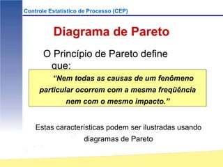 Controle Estatístico de Processo (CEP)



          Diagrama de Pareto
       O Princípio de Pareto define
        que:
          “Nem todas as causas de um fenômeno
     particular ocorrem com a mesma freqüência
               nem com o mesmo impacto.”


    Estas características podem ser ilustradas usando
                     diagramas de Pareto
 