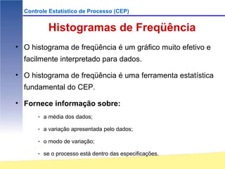 Controle Estatístico de Processo (CEP)


           Histogramas de Freqüência
• O histograma de freqüência é um gráfico muito efetivo e
  facilmente interpretado para dados.

• O histograma de freqüência é uma ferramenta estatística
  fundamental do CEP.

• Fornece informação sobre:
       - a média dos dados;

       - a variação apresentada pelo dados;

       - o modo de variação;

       - se o processo está dentro das especificações.
 