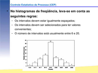 Controle Estatístico de Processo (CEP)

• No histogramas de freqüência, leva-se em conta as
  seguintes regras:
   - Os intervalos devem estar igualmente espaçados;
   - Os intervalos devem ser selecionados para ter valores
     convenientes;
   - O número de intervalos está usualmente entre 6 e 20.
 