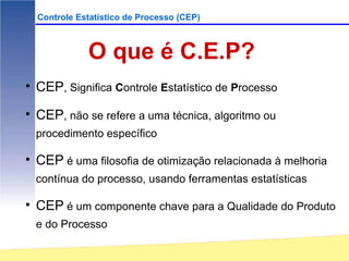 Controle Estatístico de Processo (CEP)



             O que é C.E.P?
• CEP, Significa Controle Estatístico de Processo

• CEP, não se refere a uma técnica, algoritmo ou
  procedimento específico

• CEP é uma filosofia de otimização relacionada à melhoria
  contínua do processo, usando ferramentas estatísticas

• CEP é um componente chave para a Qualidade do Produto
  e do Processo
 
