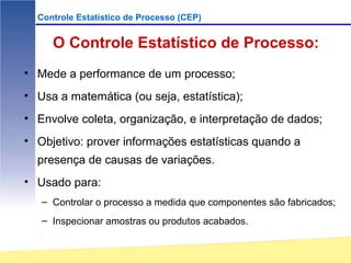 Controle Estatístico de Processo (CEP)


     O Controle Estatístico de Processo:
• Mede a performance de um processo;
• Usa a matemática (ou seja, estatística);
• Envolve coleta, organização, e interpretação de dados;
• Objetivo: prover informações estatísticas quando a
  presença de causas de variações.
• Usado para:
   – Controlar o processo a medida que componentes são fabricados;
   – Inspecionar amostras ou produtos acabados.
 