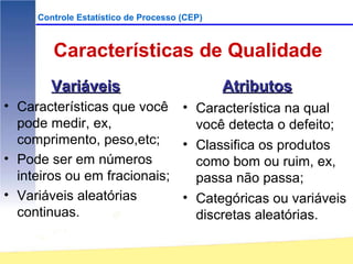 Controle Estatístico de Processo (CEP)



        Características de Qualidade
        Variáveis                             Atributos
• Características que você • Característica na qual
  pode medir, ex,              você detecta o defeito;
  comprimento, peso,etc;     • Classifica os produtos
• Pode ser em números          como bom ou ruim, ex,
  inteiros ou em fracionais;   passa não passa;
• Variáveis aleatórias       • Categóricas ou variáveis
  continuas.                   discretas aleatórias.
 
