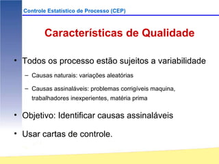 Controle Estatístico de Processo (CEP)



         Características de Qualidade

• Todos os processo estão sujeitos a variabilidade
  – Causas naturais: variações aleatórias

  – Causas assinaláveis: problemas corrigíveis maquina,
     trabalhadores inexperientes, matéria prima

• Objetivo: Identificar causas assinaláveis

• Usar cartas de controle.
 