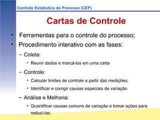 Controle Estatístico de Processo (CEP)


                 Cartas de Controle
• Ferramentas para o controle do processo;
• Procedimento interativo com as fases:
  – Coleta:
      • Reunir dados e marcá-los em uma carta

  – Controle:
      • Calcular limites de controle a partir das medições;
      • Identificar e corrigir causas especiais de variação

  – Análise e Melhoria:
      • Quantificar causas comuns de variação e tomar ações para
        reduzí-las
 