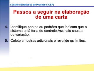 Controle Estatístico de Processo (CEP)


     Passos a seguir na elaboração
             de uma carta
4. Identifique pontos ou padrões que indicam que o
   sistema está for a de controle.Assinale causas
   de variação.
5. Colete amostras adicionais e revalide os limites.
 