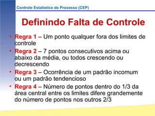 Controle Estatístico de Processo (CEP)



    Definindo Falta de Controle
• Regra 1 – Um ponto qualquer fora dos limites de
  controle
• Regra 2 – 7 pontos consecutivos acima ou
  abaixo da média, ou todos crescendo ou
  decrescendo
• Regra 3 – Ocorrência de um padrão incomum
  ou um padrão tendencioso
• Regra 4 – Número de pontos dentro do 1/3 da
  área central entre os limites difere grandemente
  do número de pontos nos outros 2/3
 