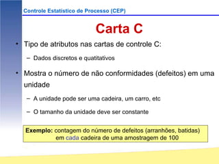Controle Estatístico de Processo (CEP)


                            Carta C
• Tipo de atributos nas cartas de controle C:
   – Dados discretos e quatitativos

• Mostra o número de não conformidades (defeitos) em uma
  unidade
   – A unidade pode ser uma cadeira, um carro, etc

   – O tamanho da unidade deve ser constante


   Exemplo: contagem do número de defeitos (arranhões, batidas)
            em cada cadeira de uma amostragem de 100
 