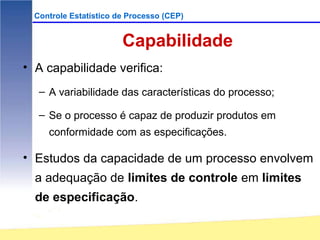 Controle Estatístico de Processo (CEP)


                        Capabilidade
• A capabilidade verifica:
   – A variabilidade das características do processo;

   – Se o processo é capaz de produzir produtos em
     conformidade com as especificações.

• Estudos da capacidade de um processo envolvem
  a adequação de limites de controle em limites
  de especificação.
 