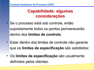 Controle Estatístico de Processo (CEP)


                 Capabilidade: algumas
                    considerações
• Se o processo está sob controle, então
  supostamente todos os pontos permanecerão
  dentro dos limites de controle;

• Estar dentro dos limites de controle não garante
  que os limites de especificação são satisfeitos;

• Os limites de especificação são usualmente
  definidos pelos clientes.
 