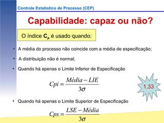 Controle Estatístico de Processo (CEP)


       Capabilidade: capaz ou não?
    O índice Cpk é usado quando:

• A média do processo não coincide com a média de especificação;

• A distribuição não é normal;

• Quando há apenas o Limite Inferior de Especificação

                       Média − LIE
                 Cpi =                                      1,33
                           3σ
• Quando há apenas o Limite Superior de Especificação

                       LSE − Média
                 Cps =
                           3σ
 