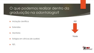 O que podemos realizar dentro da
graduação na odontologia?
 Iniciação científica
 Extensões
 Monitoria
 Estágios em clínicas (de auxiliar)
 PET.
PET
Tríade
 