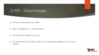 O PET - Odontologia
 Iniciou as atividades em 2009
 São 12 integrantes – todos bolsistas
 Um processo seletivo por ano
 O último teve 35 inscritos, porém, 29 candidatos realizaram a primeira
prova.
 