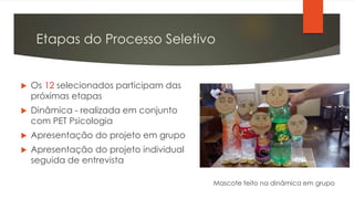 Etapas do Processo Seletivo
 Os 12 selecionados participam das
próximas etapas
 Dinâmica - realizada em conjunto
com PET Psicologia
 Apresentação do projeto em grupo
 Apresentação do projeto individual
seguida de entrevista
Mascote feito na dinâmica em grupo
 