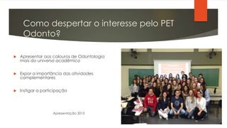 Como despertar o interesse pelo PET
Odonto?
 Apresentar aos calouros de Odontologia
mais do universo acadêmico
 Expor a importância das atividades
complementares
 Instigar a participação
Apresentação 2015
 