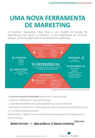 UMA NOVA FERRAMENTA
DE MARKETING
O Customer Experience Road Map é um modelo de gestão de
experiências, que ajuda as empresas a criar experiências de consumo
eficazes, de forma organizada e cientificamente sustentada.
O CustomerExperience Road Map divide-se em 3 áreas de acção:
- os Drivers (estabelecer os objectivos a atingir),
- a Experiência (trabalhar uma acção específica que se quer dinamizar)
- o Branding ou relação com a marca (perceber qual a relação transversal entre a marca
e o mercado, ao longo do tempo).
Neste modelo, a "gestão" de uma experiência de consumo pode ser traduzida numa
fórmula simples:
 