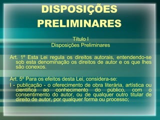 DISPOSIÇÕES PRELIMINARES Título I Disposições Preliminares Art. 1º Esta Lei regula os direitos autorais, entendendo-se sob esta denominação os direitos de autor e os que lhes são conexos. Art. 5º Para os efeitos desta Lei, considera-se: I - publicação - o oferecimento de obra literária, artística ou científica ao conhecimento do público, com o consentimento do autor, ou de qualquer outro titular de direito de autor, por qualquer forma ou processo; 