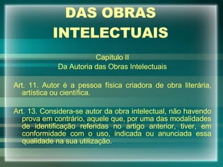 DAS OBRAS INTELECTUAIS Capítulo II Da Autoria das Obras Intelectuais Art. 11. Autor é a pessoa física criadora de obra literária, artística ou científica. Art. 13. Considera-se autor da obra intelectual, não havendo prova em contrário, aquele que, por uma das modalidades de identificação referidas no artigo anterior, tiver, em conformidade com o uso, indicada ou anunciada essa qualidade na sua utilização. 