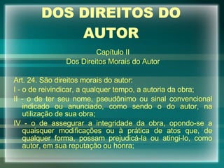 DOS DIREITOS DO AUTOR Capítulo II Dos Direitos Morais do Autor Art. 24. São direitos morais do autor: I - o de reivindicar, a qualquer tempo, a autoria da obra; II - o de ter seu nome, pseudônimo ou sinal convencional indicado ou anunciado, como sendo o do autor, na utilização de sua obra; IV - o de assegurar a integridade da obra, opondo-se a quaisquer modificações ou à prática de atos que, de qualquer forma, possam prejudicá-la ou atingi-lo, como autor, em sua reputação ou honra; 