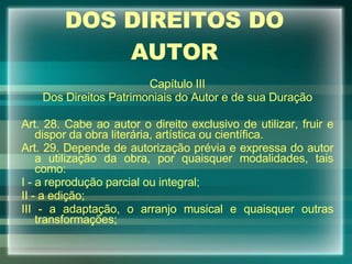 DOS DIREITOS DO AUTOR Capítulo III Dos Direitos Patrimoniais do Autor e de sua Duração Art. 28. Cabe ao autor o direito exclusivo de utilizar, fruir e dispor da obra literária, artística ou científica. Art. 29. Depende de autorização prévia e expressa do autor a utilização da obra, por quaisquer modalidades, tais como: I - a reprodução parcial ou integral; II - a edição; III - a adaptação, o arranjo musical e quaisquer outras transformações; 