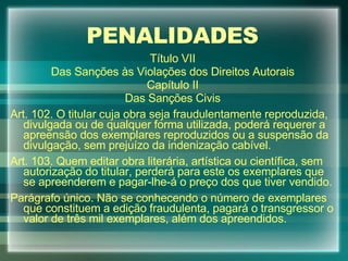 PENALIDADES Título VII Das Sanções às Violações dos Direitos Autorais Capítulo II Das Sanções Civis Art. 102. O titular cuja obra seja fraudulentamente reproduzida, divulgada ou de qualquer forma utilizada, poderá requerer a apreensão dos exemplares reproduzidos ou a suspensão da divulgação, sem prejuízo da indenização cabível. Art. 103. Quem editar obra literária, artística ou científica, sem autorização do titular, perderá para este os exemplares que se apreenderem e pagar-lhe-á o preço dos que tiver vendido. Parágrafo único. Não se conhecendo o número de exemplares que constituem a edição fraudulenta, pagará o transgressor o valor de três mil exemplares, além dos apreendidos. 