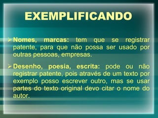 EXEMPLIFICANDO Nomes, marcas:  tem que se registrar patente, para que não possa ser usado por outras pessoas, empresas. Desenho, poesia, escrita:  pode ou não registrar patente, pois através de um texto por exemplo posso escrever outro, mas se usar partes do texto original devo citar o nome do autor. 