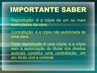 IMPORTANTE SABER Reprodução: é a cópia de um ou mais exemplares da obra. Contrafação: é a cópia não autorizada de uma obra. Toda reprodução é uma cópia, e a cópia sem a autorização do titular dos direitos autorais constitui uma contrafação, um ato ilícito civil e criminal. 