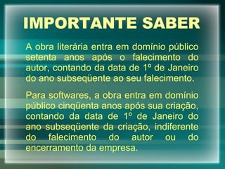 IMPORTANTE SABER A obra literária entra em domínio público setenta anos após o falecimento do autor, contando da data de 1º de Janeiro do ano subseqüente ao seu falecimento. Para softwares, a obra entra em domínio público cinqüenta anos após sua criação, contando da data de 1º de Janeiro do ano subseqüente da criação, indiferente do falecimento do autor ou do encerramento da empresa. 