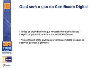  Todos os procedimentos que necessitem de identificação
inequívoca para aplicação em processos eletrônicos.
 As aplicações serão diversas e utilizadas em larga escala nos
sistemas públicos e privados.
Qual será o uso do Certificado Digital
 
