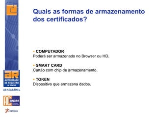 Quais as formas de armazenamento
dos certificados?
 COMPUTADOR
Poderá ser armazenado no Browser ou HD.
 SMART CARD
Cartão com chip de armazenamento.
 TOKEN
Dispositivo que armazena dados.
 