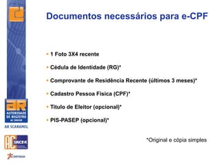 Documentos necessários para e-CPF
 1 Foto 3X4 recente
 Cédula de Identidade (RG)*
 Comprovante de Residência Recente (últimos 3 meses)*
 Cadastro Pessoa Física (CPF)*
 Titulo de Eleitor (opcional)*
 PIS-PASEP (opcional)*
*Original e cópia simples
 