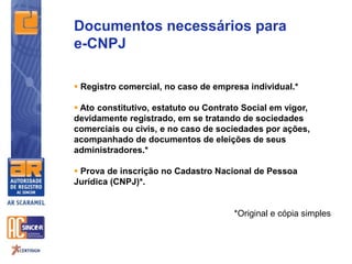 Documentos necessários para
e-CNPJ
 Registro comercial, no caso de empresa individual.*
 Ato constitutivo, estatuto ou Contrato Social em vigor,
devidamente registrado, em se tratando de sociedades
comerciais ou civis, e no caso de sociedades por ações,
acompanhado de documentos de eleições de seus
administradores.*
 Prova de inscrição no Cadastro Nacional de Pessoa
Jurídica (CNPJ)*.
*Original e cópia simples
 